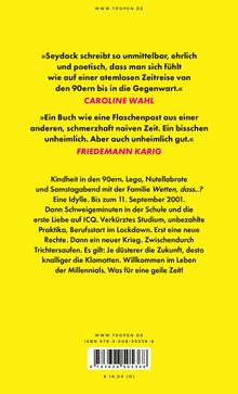 »Seydack schreibt so unmittelbar, ehrlich...«, CAROLINE WAHL.  
»Ein Buch wie eine Flaschenpost...«, FRIEDEMANN KARIG.  
Kindheit in den 90ern... Millenials. Was für eine geile Zeit!  
www . tropen . de  
ISBN 978-3-608-50536-8  
€ 14,00 (D)  