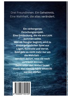 Text: Drei Freundinnen. Ein Geheimnis. Eine Wahrheit, die alles verändert. Ein verborgenes Forschungsprojekt. Eine Entdeckung, die nie ans Licht kommen sollte. Was als Neugier beginnt, wird zu einem gefährlichen Spiel aus Lügen, Kontrolle und Verrat. Bald geht es nicht mehr nur um die Wahrheit – sondern darum, wem sie noch vertrauen können. Denn unter den Wellen lauert etwas, das niemals hätte entdeckt werden dürfen. Hintergrund: Dunkle, stürmische Meeresoberfläche.