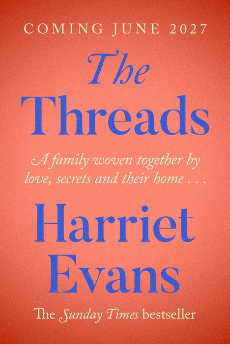 "COMING JUNE 2027. The Threads. Harriet Evans. A family woven together by love, secrets and their home... The Sunday Times bestseller."