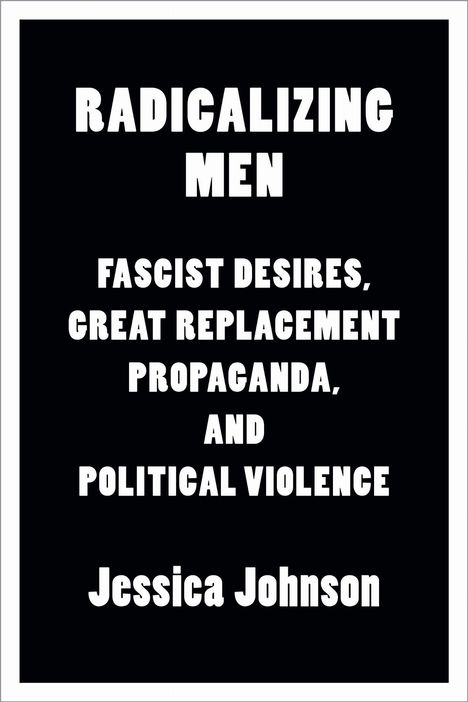 "RADICALIZING MEN: FASCIST DESIRES, GREAT REPLACEMENT PROPAGANDA, AND POLITICAL VIOLENCE. Jessica Johnson." Schwarzer Hintergrund.