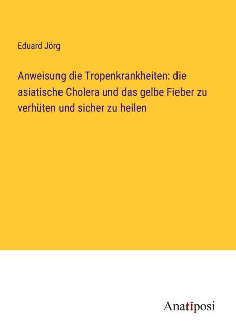 Eduard Jörg: Anweisung die Tropenkrankheiten: die asiatische Cholera und das gelbe Fieber zu verhüten und sicher zu heilen, Buch