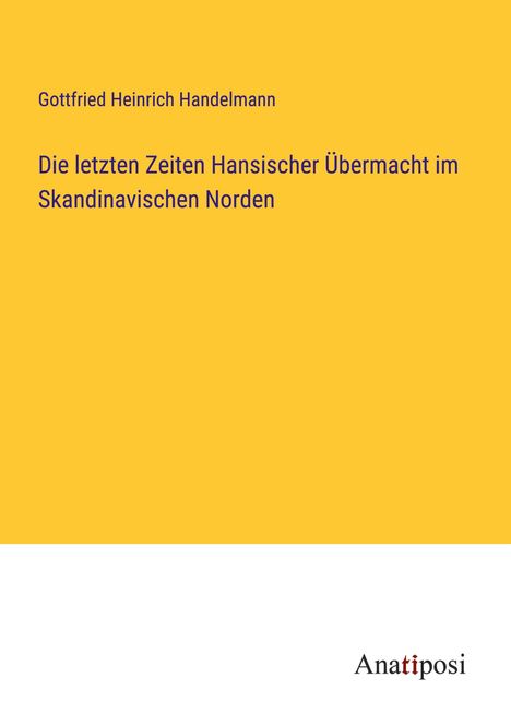 Gottfried Heinrich Handelmann: Die letzten Zeiten Hansischer Übermacht im Skandinavischen Norden, Buch