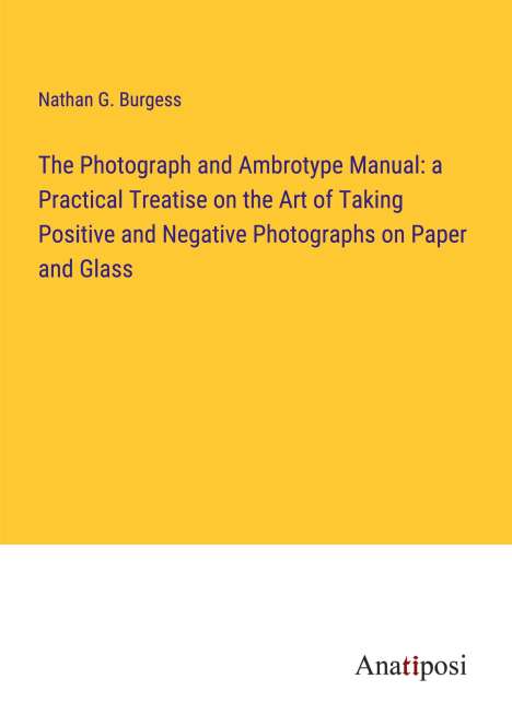 Nathan G. Burgess: The Photograph and Ambrotype Manual: a Practical Treatise on the Art of Taking Positive and Negative Photographs on Paper and Glass, Buch