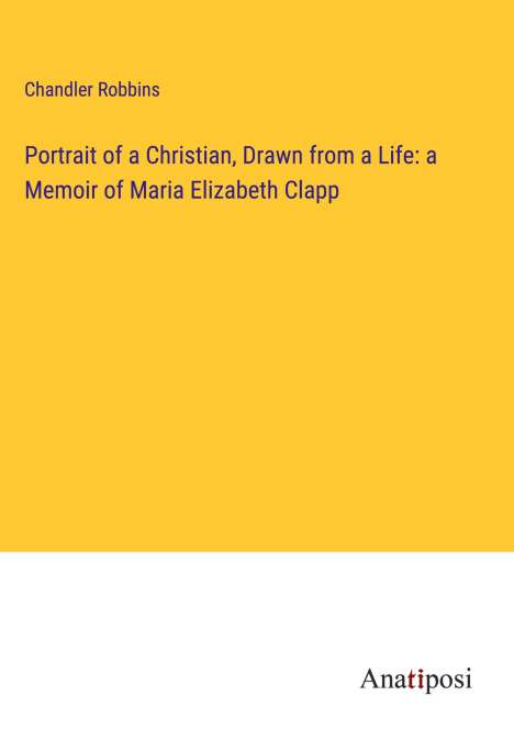 Chandler Robbins: Portrait of a Christian, Drawn from a Life: a Memoir of Maria Elizabeth Clapp, Buch