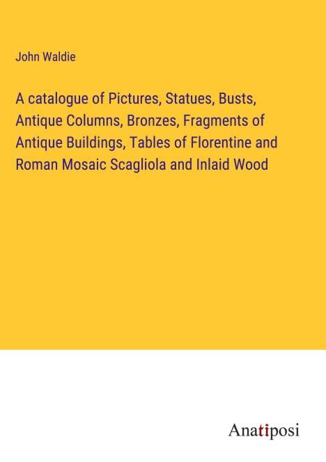 John Waldie: A catalogue of Pictures, Statues, Busts, Antique Columns, Bronzes, Fragments of Antique Buildings, Tables of Florentine and Roman Mosaic Scagliola and Inlaid Wood, Buch