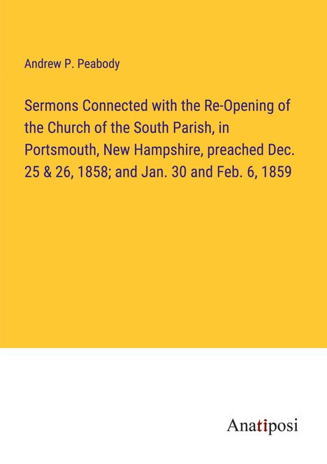 Andrew P. Peabody: Sermons Connected with the Re-Opening of the Church of the South Parish, in Portsmouth, New Hampshire, preached Dec. 25 &amp; 26, 1858; and Jan. 30 and Feb. 6, 1859, Buch