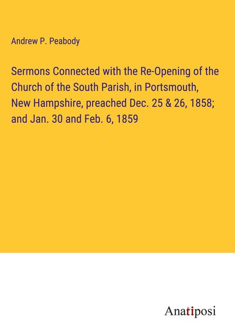 Andrew P. Peabody: Sermons Connected with the Re-Opening of the Church of the South Parish, in Portsmouth, New Hampshire, preached Dec. 25 &amp; 26, 1858; and Jan. 30 and Feb. 6, 1859, Buch