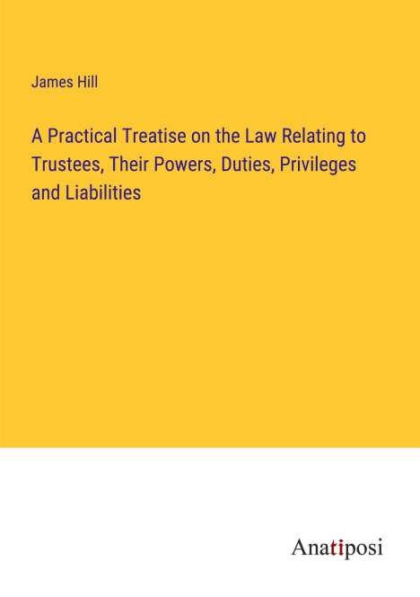 James Hill: A Practical Treatise on the Law Relating to Trustees, Their Powers, Duties, Privileges and Liabilities, Buch