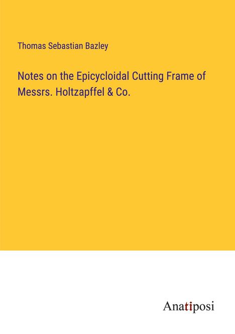 Thomas Sebastian Bazley: Notes on the Epicycloidal Cutting Frame of Messrs. Holtzapffel &amp; Co., Buch