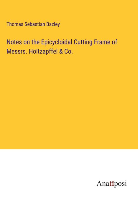 Thomas Sebastian Bazley: Notes on the Epicycloidal Cutting Frame of Messrs. Holtzapffel &amp; Co., Buch