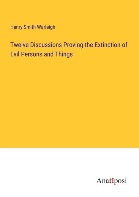 Henry Smith Warleigh: Twelve Discussions Proving the Extinction of Evil Persons and Things, Buch