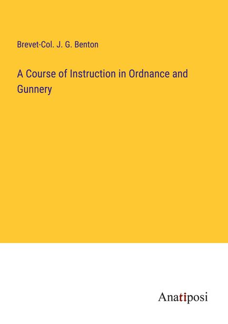 Brevet-Col. J. G. Benton: A Course of Instruction in Ordnance and Gunnery, Buch