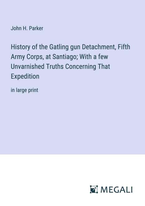 John H. Parker: History of the Gatling gun Detachment, Fifth Army Corps, at Santiago; With a few Unvarnished Truths Concerning That Expedition, Buch