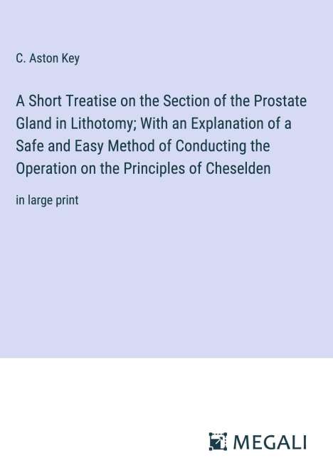 C. Aston Key: A Short Treatise on the Section of the Prostate Gland in Lithotomy; With an Explanation of a Safe and Easy Method of Conducting the Operation on the Principles of Cheselden, Buch