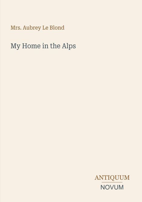 Titel: My Home in the Alps. Autorin: Mrs. Aubrey Le Blond. Unten: ANTIQUUM NOVUM. Beigefarbener Hintergrund.