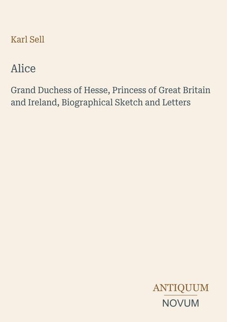 Text: "Karl Sell, Alice, Grand Duchess of Hesse, Princess of Great Britain and Ireland, Biographical Sketch and Letters." Unten steht "ANTIQUM NOVUM". Beige Hintergrund.