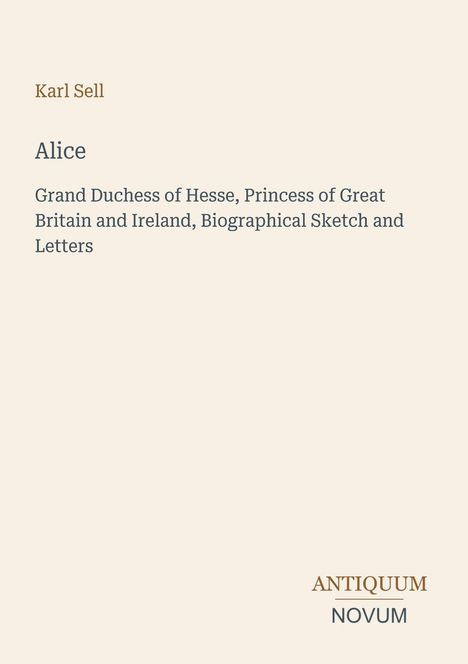 Text: "Karl Sell", "Alice", "Grand Duchess of Hesse, Princess of Great Britain and Ireland, Biographical Sketch and Letters." Unten rechts ist das Logo "ANTIQUM NOVUM". Beige Hintergrund.