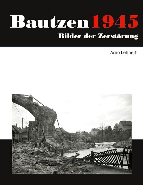 „Bautzen 1945, Bilder der Zerstörung“. Autor: Arno Lehner. Foto: Ruinen einer zerstörten Brücke über einem Fluss.